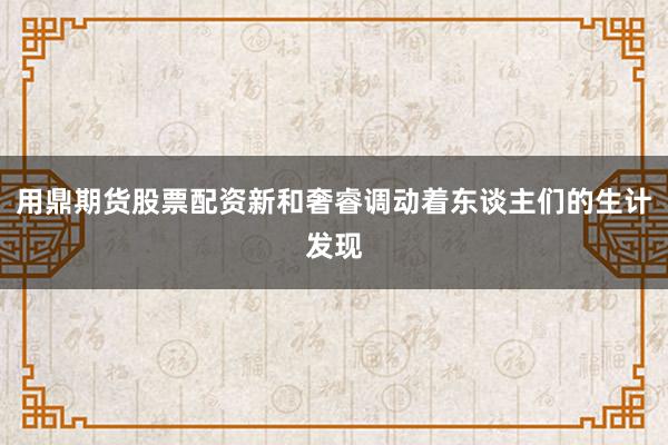 用鼎期货股票配资新和奢睿调动着东谈主们的生计发现