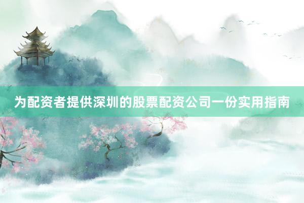 为配资者提供深圳的股票配资公司一份实用指南