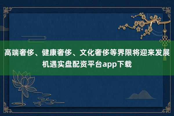 高端奢侈、健康奢侈、文化奢侈等界限将迎来发展机遇实盘配资平台app下载