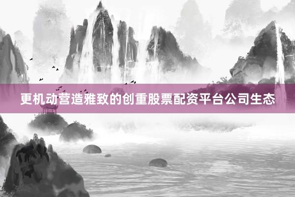 更机动营造雅致的创重股票配资平台公司生态