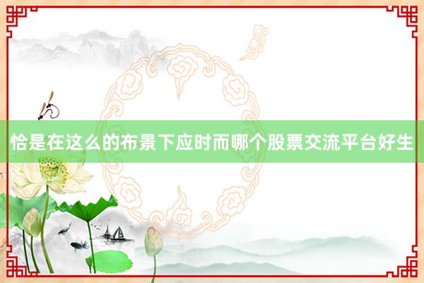 恰是在这么的布景下应时而哪个股票交流平台好生