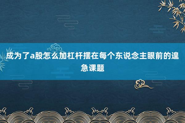 成为了a股怎么加杠杆摆在每个东说念主眼前的遑急课题
