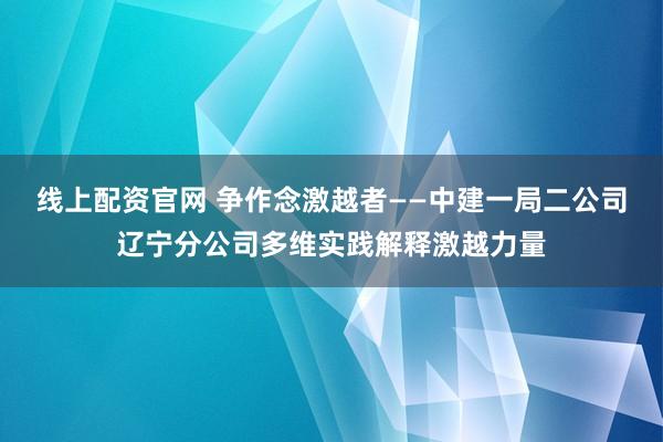 线上配资官网 争作念激越者——中建一局二公司辽宁分公司多维实践解释激越力量
