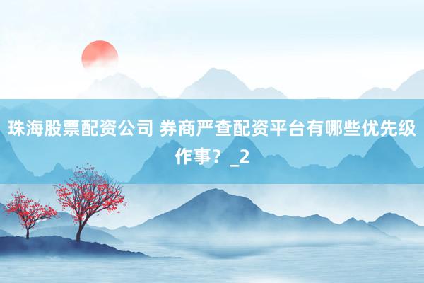 珠海股票配资公司 券商严查配资平台有哪些优先级作事？_2