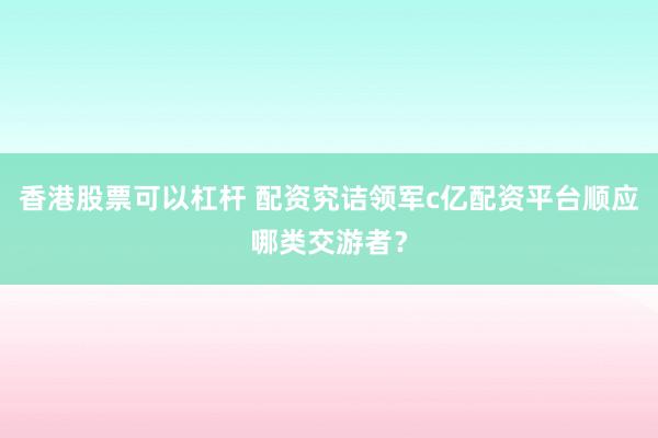 香港股票可以杠杆 配资究诘领军c亿配资平台顺应哪类交游者?