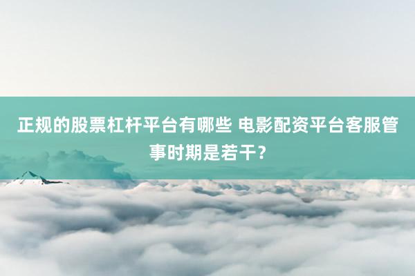 正规的股票杠杆平台有哪些 电影配资平台客服管事时期是若干？
