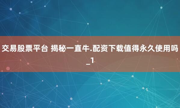 交易股票平台 揭秘一直牛.配资下载值得永久使用吗_1
