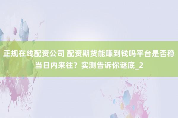 正规在线配资公司 配资期货能赚到钱吗平台是否稳当日内来往？实测告诉你谜底_2