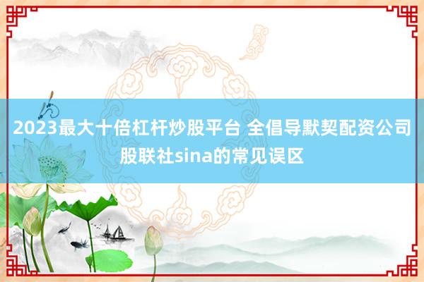 2023最大十倍杠杆炒股平台 全倡导默契配资公司股联社sina的常见误区