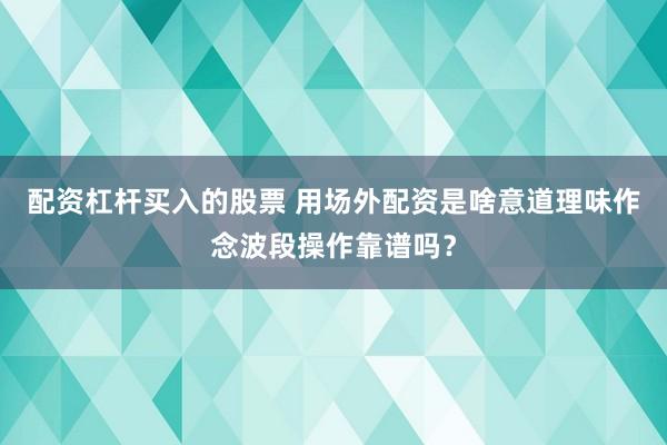 配资杠杆买入的股票 用场外配资是啥意道理味作念波段操作靠谱吗？