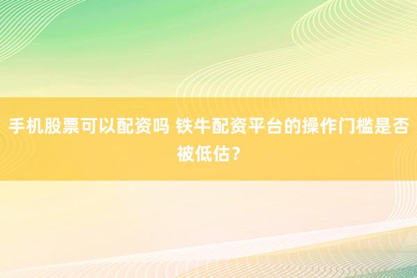 手机股票可以配资吗 铁牛配资平台的操作门槛是否被低估？