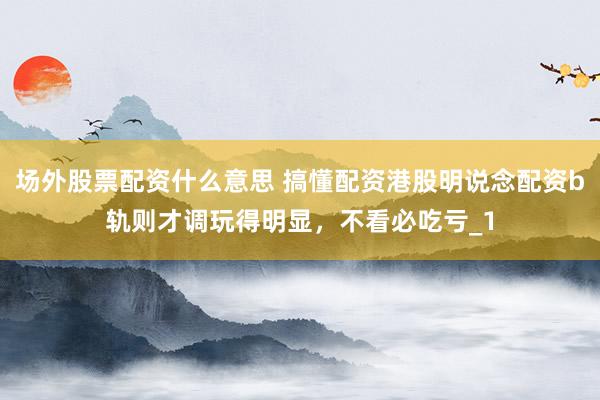 场外股票配资什么意思 搞懂配资港股明说念配资b轨则才调玩得明显，不看必吃亏_1