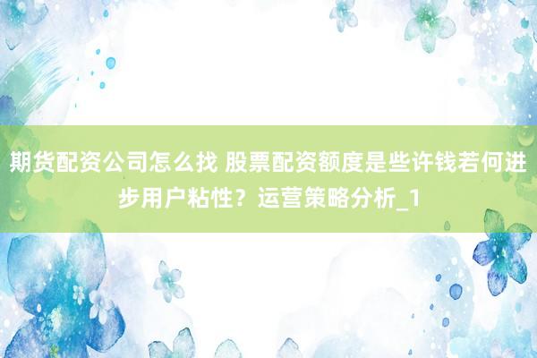 期货配资公司怎么找 股票配资额度是些许钱若何进步用户粘性?运营策略分析_1