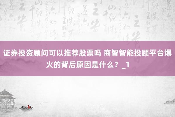 证券投资顾问可以推荐股票吗 商智智能投顾平台爆火的背后原因是什么？_1