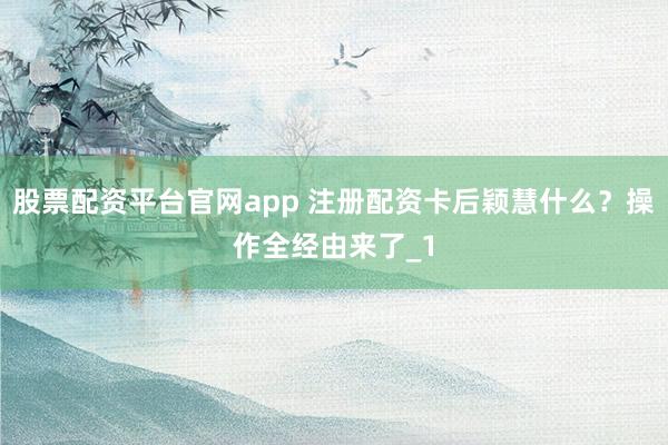 股票配资平台官网app 注册配资卡后颖慧什么？操作全经由来了_1