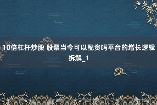 10倍杠杆炒股 股票当今可以配资吗平台的增长逻辑拆解_1