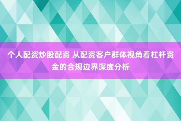 个人配资炒股配资 从配资客户群体视角看杠杆资金的合规边界深度分析