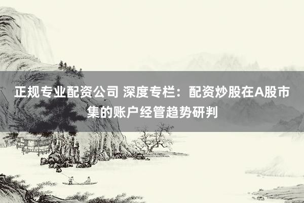 正规专业配资公司 深度专栏：配资炒股在A股市集的账户经管趋势研判