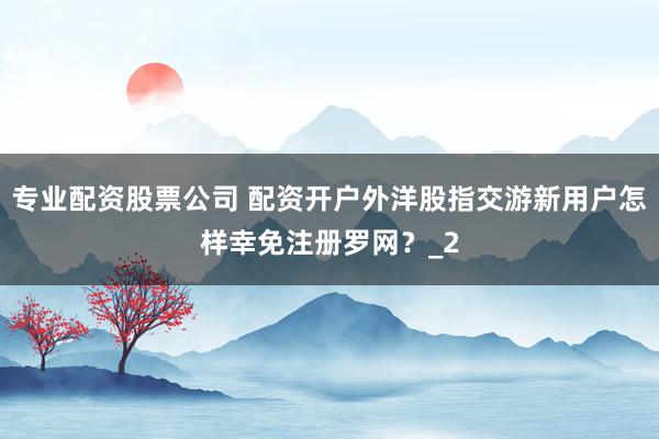 专业配资股票公司 配资开户外洋股指交游新用户怎样幸免注册罗网？_2
