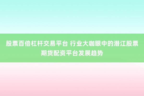 股票百倍杠杆交易平台 行业大咖眼中的潜江股票期货配资平台发展趋势